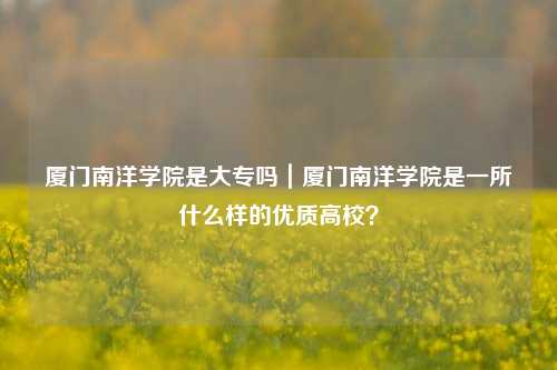 厦门南洋学院是大专吗|厦门南洋学院是一所什么样的优质高校?