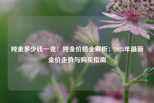 纯金多少钱一克:纯金价格全解析:2023年最新金价走势与购买指南